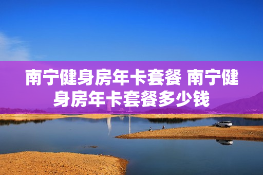 南宁健身房年卡套餐 南宁健身房年卡套餐多少钱