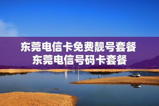 东莞电信卡免费靓号套餐 东莞电信号码卡套餐