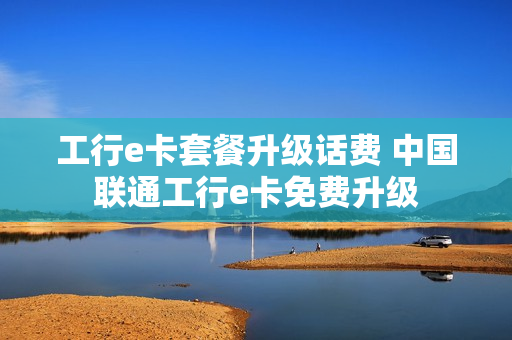 工行e卡套餐升级话费 中国联通工行e卡免费升级