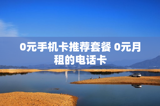 0元手机卡推荐套餐 0元月租的电话卡