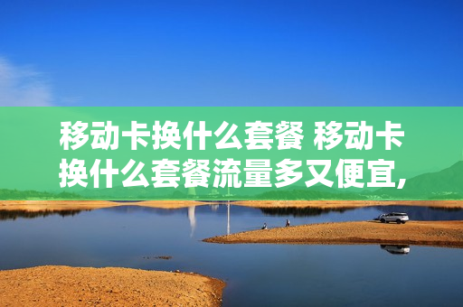 移动卡换什么套餐 移动卡换什么套餐流量多又便宜,还不用换卡