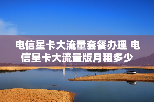 电信星卡大流量套餐办理 电信星卡大流量版月租多少