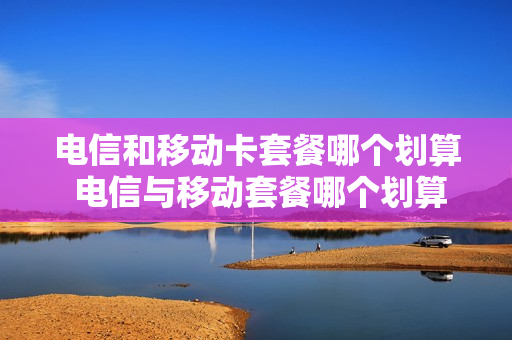 电信和移动卡套餐哪个划算 电信与移动套餐哪个划算