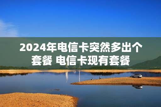 2024年电信卡突然多出个套餐 电信卡现有套餐