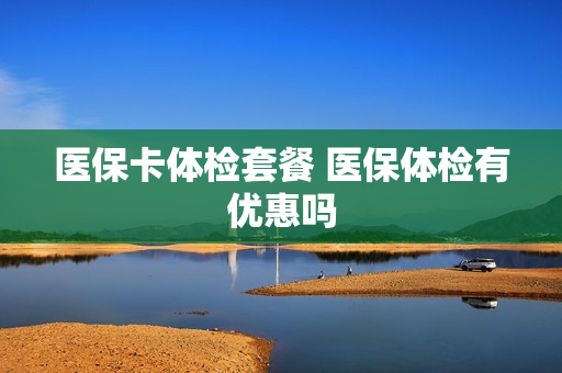 医保卡体检套餐 医保体检有优惠吗