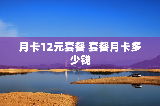 月卡12元套餐 套餐月卡多少钱