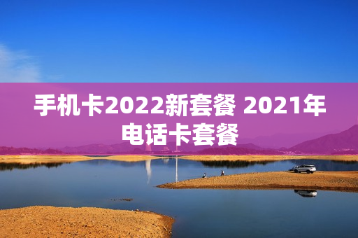手机卡2022新套餐 2021年电话卡套餐