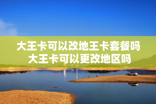 大王卡可以改地王卡套餐吗 大王卡可以更改地区吗