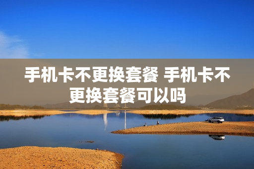 手机卡不更换套餐 手机卡不更换套餐可以吗