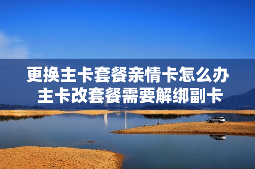 更换主卡套餐亲情卡怎么办 主卡改套餐需要解绑副卡吗