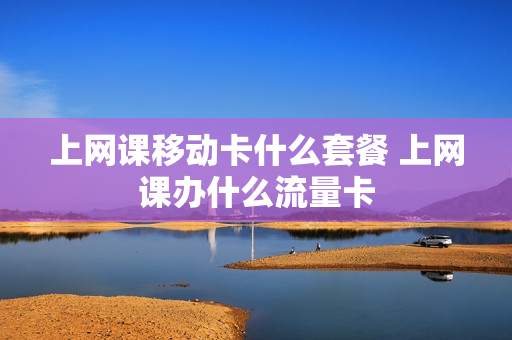 上网课移动卡什么套餐 上网课办什么流量卡