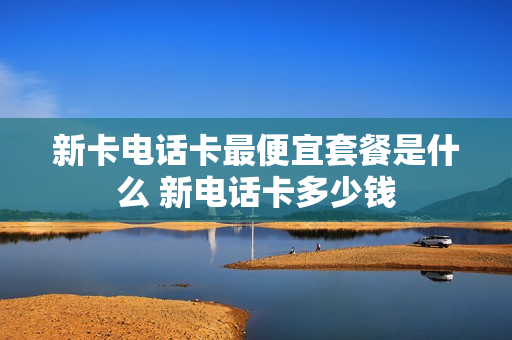 新卡电话卡最便宜套餐是什么 新电话卡多少钱