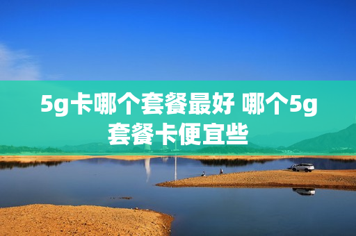 5g卡哪个套餐最好 哪个5g套餐卡便宜些