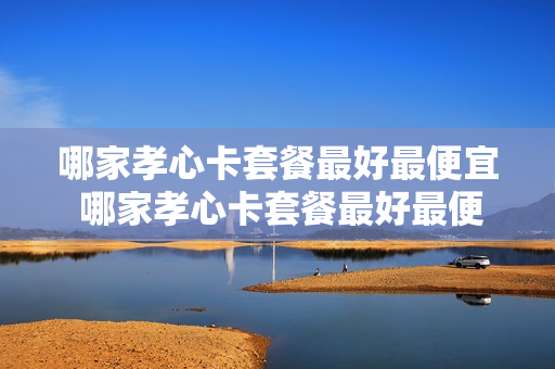 哪家孝心卡套餐最好最便宜 哪家孝心卡套餐最好最便宜又划算