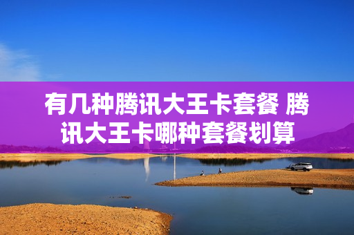 有几种腾讯大王卡套餐 腾讯大王卡哪种套餐划算
