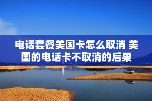 电话套餐美国卡怎么取消 美国的电话卡不取消的后果