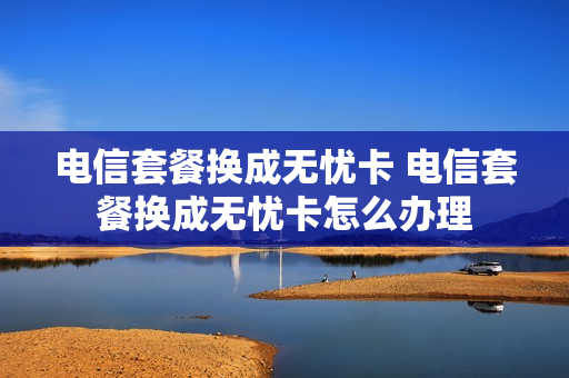 电信套餐换成无忧卡 电信套餐换成无忧卡怎么办理