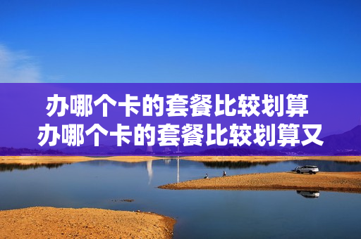 办哪个卡的套餐比较划算 办哪个卡的套餐比较划算又便宜
