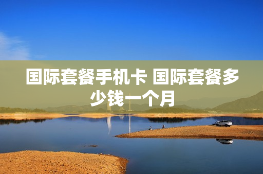 国际套餐手机卡 国际套餐多少钱一个月