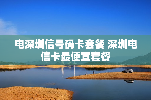电深圳信号码卡套餐 深圳电信卡最便宜套餐