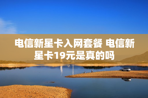 电信新星卡入网套餐 电信新星卡19元是真的吗