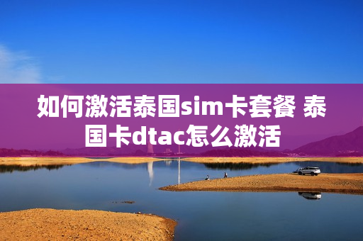 如何激活泰国sim卡套餐 泰国卡dtac怎么激活