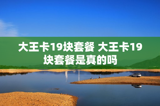 大王卡19块套餐 大王卡19块套餐是真的吗
