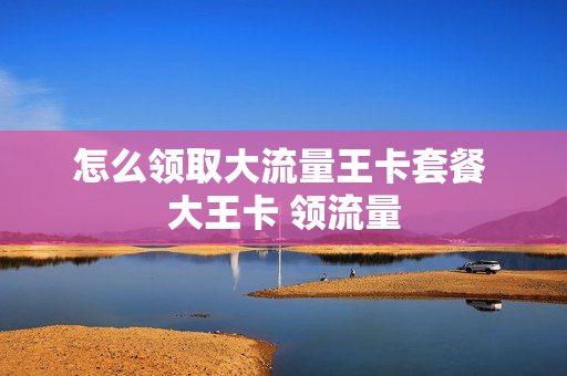 怎么领取大流量王卡套餐 大王卡 领流量