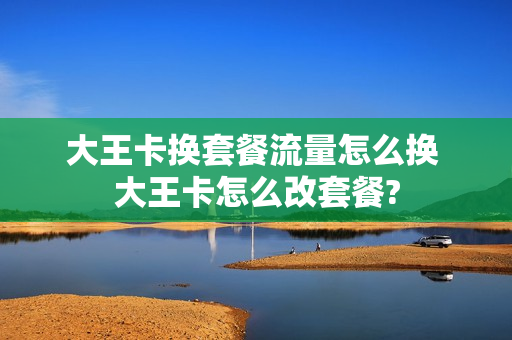 大王卡换套餐流量怎么换 大王卡怎么改套餐?