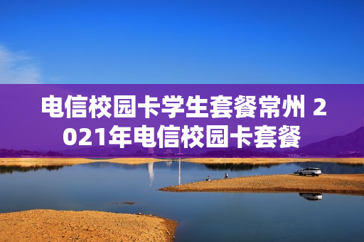 电信校园卡学生套餐常州 2021年电信校园卡套餐
