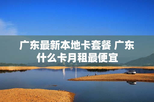 广东最新本地卡套餐 广东什么卡月租最便宜