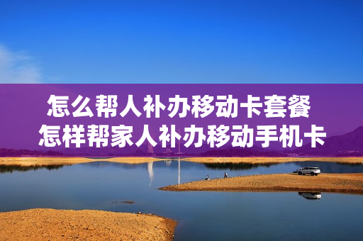 怎么帮人补办移动卡套餐 怎样帮家人补办移动手机卡