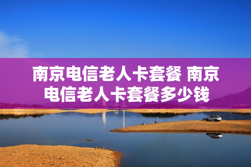 南京电信老人卡套餐 南京电信老人卡套餐多少钱