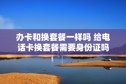 办卡和换套餐一样吗 给电话卡换套餐需要身份证吗