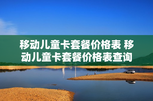 移动儿童卡套餐价格表 移动儿童卡套餐价格表查询