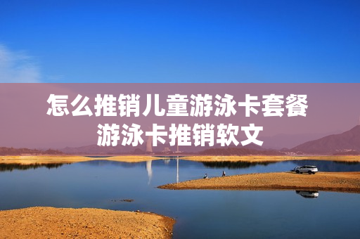 怎么推销儿童游泳卡套餐 游泳卡推销软文