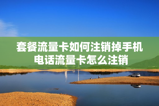 套餐流量卡如何注销掉手机 电话流量卡怎么注销