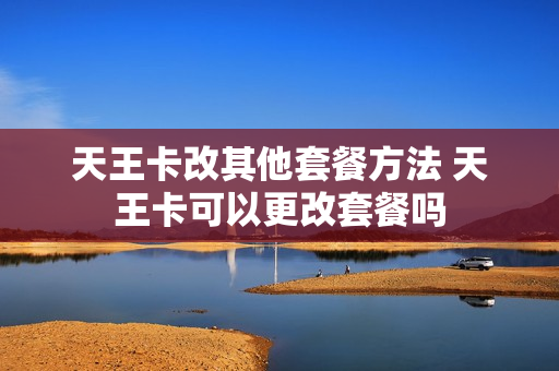 天王卡改其他套餐方法 天王卡可以更改套餐吗