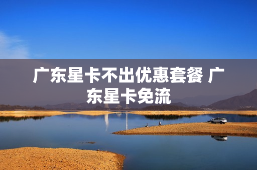 广东星卡不出优惠套餐 广东星卡免流