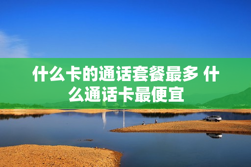 什么卡的通话套餐最多 什么通话卡最便宜
