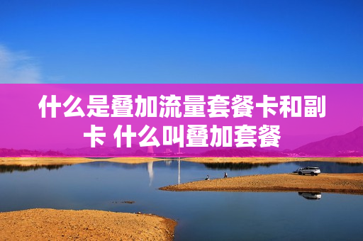 什么是叠加流量套餐卡和副卡 什么叫叠加套餐