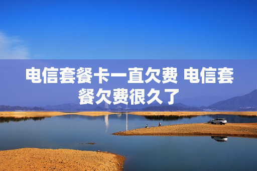 电信套餐卡一直欠费 电信套餐欠费很久了
