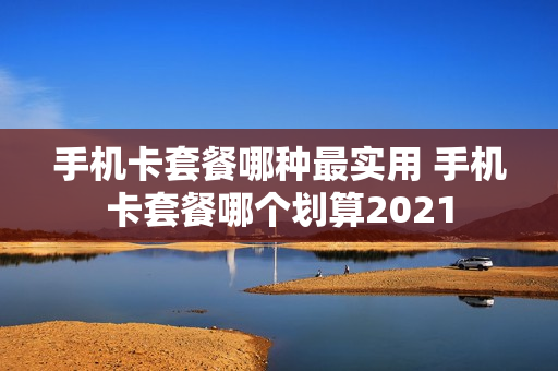 手机卡套餐哪种最实用 手机卡套餐哪个划算2021