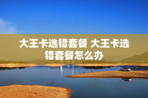 大王卡选错套餐 大王卡选错套餐怎么办