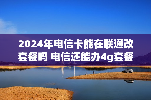 2024年电信卡能在联通改套餐吗 电信还能办4g套餐吗