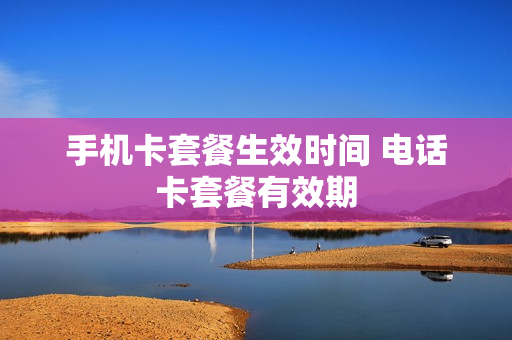 手机卡套餐生效时间 电话卡套餐有效期