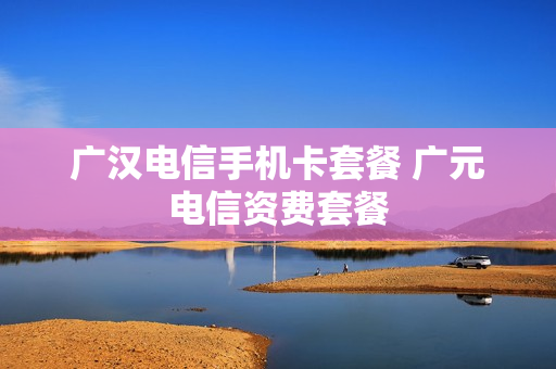 广汉电信手机卡套餐 广元电信资费套餐