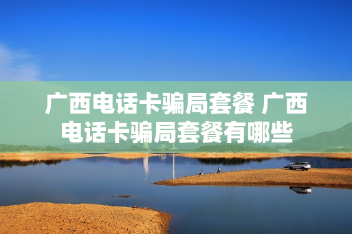 广西电话卡骗局套餐 广西电话卡骗局套餐有哪些