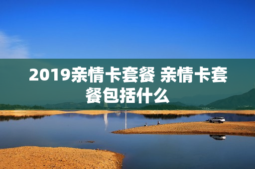 2019亲情卡套餐 亲情卡套餐包括什么