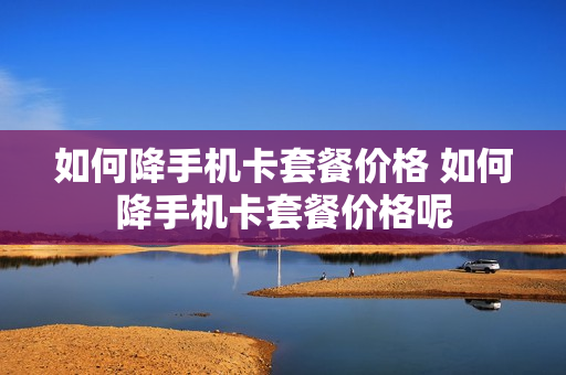 如何降手机卡套餐价格 如何降手机卡套餐价格呢
